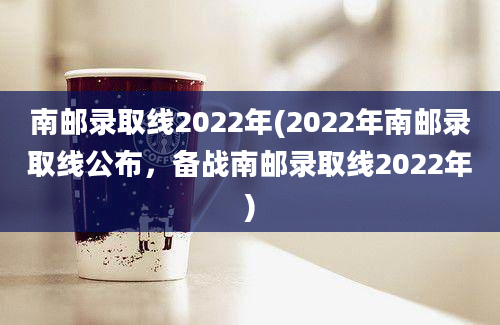 南邮录取线2022年(2022年南邮录取线公布，备战南邮录取线2022年)