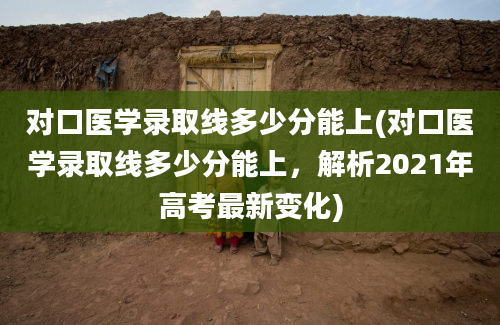 对口医学录取线多少分能上(对口医学录取线多少分能上，解析2021年高考最新变化)