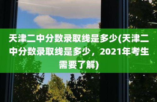 天津二中分数录取线是多少(天津二中分数录取线是多少，2021年考生需要了解)
