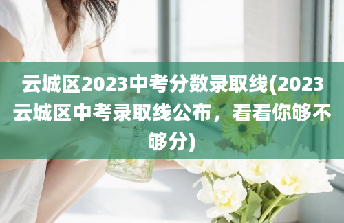 云城区2023中考分数录取线(2023云城区中考录取线公布，看看你够不够分)