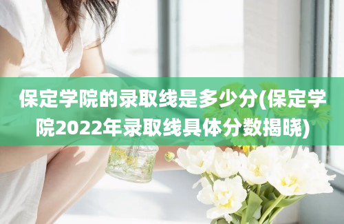 保定学院的录取线是多少分(保定学院2022年录取线具体分数揭晓)