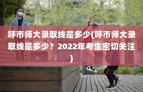 呼市师大录取线是多少(呼市师大录取线是多少？2022年考生密切关注)