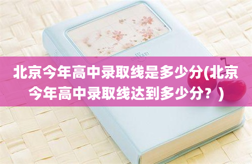 北京今年高中录取线是多少分(北京今年高中录取线达到多少分？)