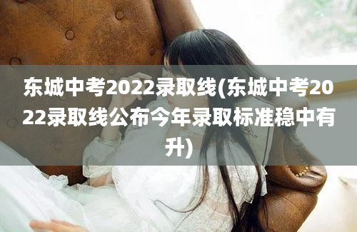 东城中考2022录取线(东城中考2022录取线公布今年录取标准稳中有升)