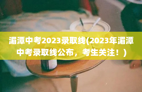 湄潭中考2023录取线(2023年湄潭中考录取线公布，考生关注！)