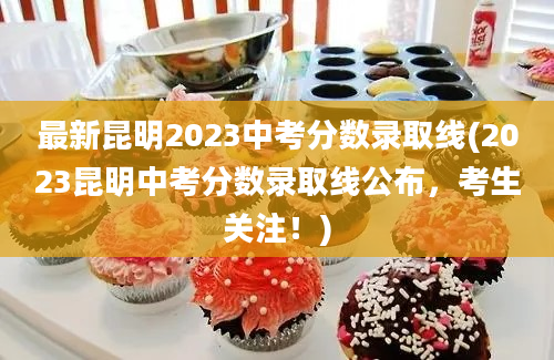 最新昆明2023中考分数录取线(2023昆明中考分数录取线公布，考生关注！)