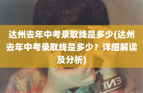 达州去年中考录取线是多少(达州去年中考录取线是多少？详细解读及分析)