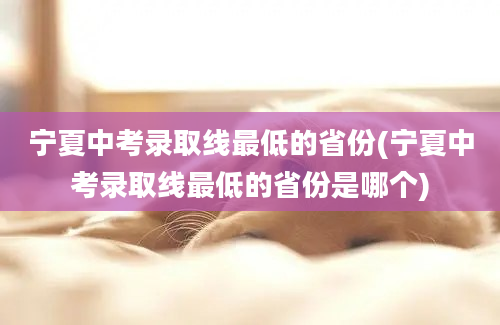 宁夏中考录取线最低的省份(宁夏中考录取线最低的省份是哪个)