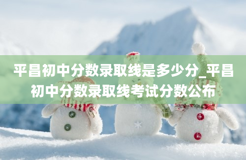 平昌初中分数录取线是多少分_平昌初中分数录取线考试分数公布