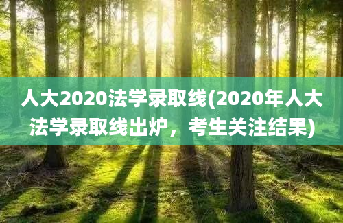 人大2020法学录取线(2020年人大法学录取线出炉，考生关注结果)