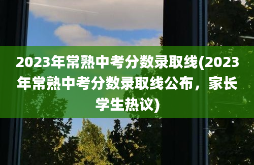 2023年常熟中考分数录取线(2023年常熟中考分数录取线公布，家长学生热议)