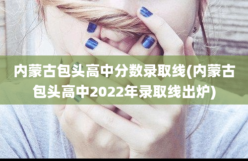 内蒙古包头高中分数录取线(内蒙古包头高中2022年录取线出炉)