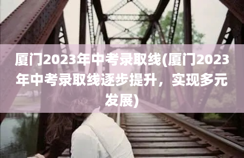 厦门2023年中考录取线(厦门2023年中考录取线逐步提升，实现多元发展)