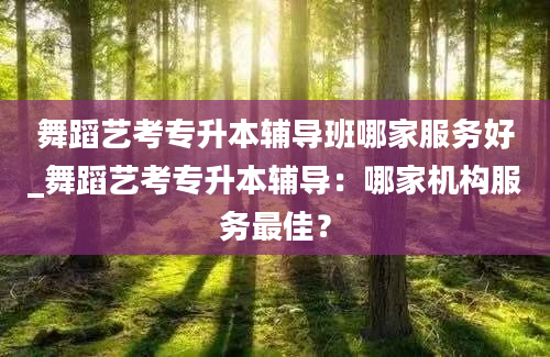 舞蹈艺考专升本辅导班哪家服务好_舞蹈艺考专升本辅导：哪家机构服务最佳？