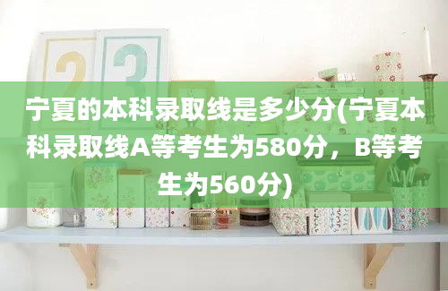 宁夏的本科录取线是多少分(宁夏本科录取线A等考生为580分，B等考生为560分)