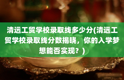 清远工贸学校录取线多少分(清远工贸学校录取线分数揭晓，你的入学梦想能否实现？)