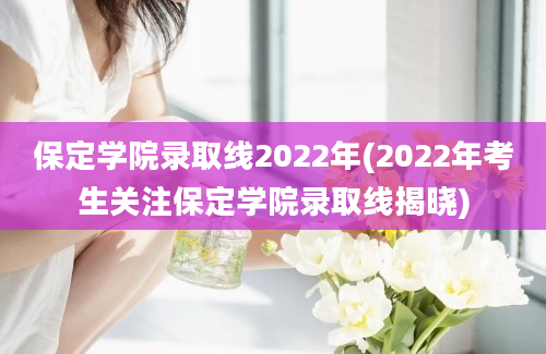 保定学院录取线2022年(2022年考生关注保定学院录取线揭晓)