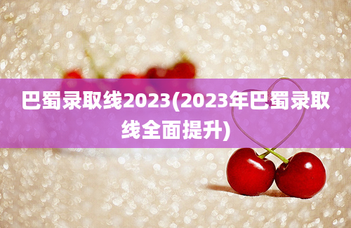 巴蜀录取线2023(2023年巴蜀录取线全面提升)