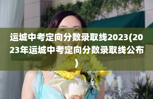 运城中考定向分数录取线2023(2023年运城中考定向分数录取线公布)