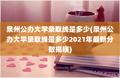 泉州公办大学录取线是多少(泉州公办大学录取线是多少2021年最新分数揭晓)