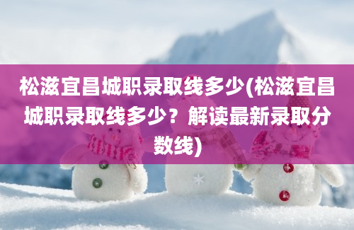 松滋宜昌城职录取线多少(松滋宜昌城职录取线多少？解读最新录取分数线)