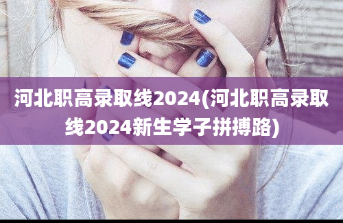 河北职高录取线2024(河北职高录取线2024新生学子拼搏路)