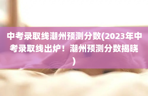 中考录取线潮州预测分数(2023年中考录取线出炉！潮州预测分数揭晓)