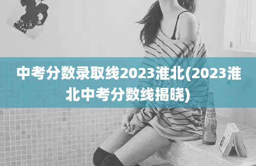 中考分数录取线2023淮北(2023淮北中考分数线揭晓)