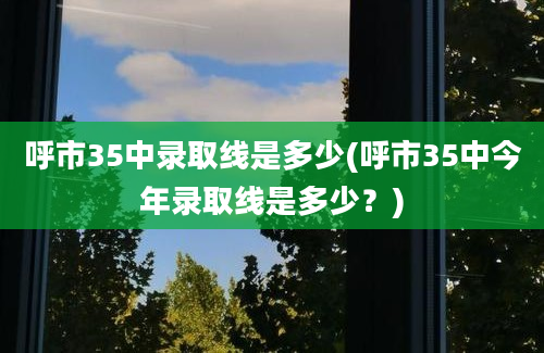 呼市35中录取线是多少(呼市35中今年录取线是多少？)