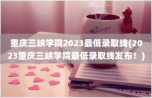 重庆三峡学院2023最低录取线(2023重庆三峡学院最低录取线发布！)