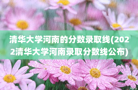 清华大学河南的分数录取线(2022清华大学河南录取分数线公布)