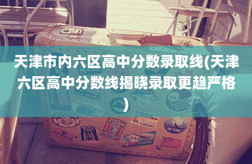 天津市内六区高中分数录取线(天津六区高中分数线揭晓录取更趋严格)