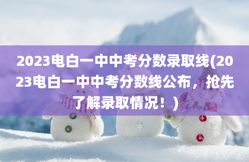 2023电白一中中考分数录取线(2023电白一中中考分数线公布，抢先了解录取情况！)