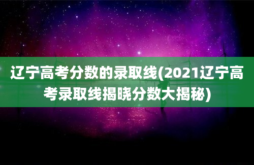 辽宁高考分数的录取线(2021辽宁高考录取线揭晓分数大揭秘)