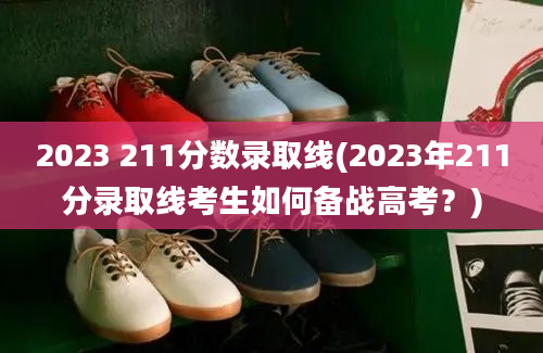 2023 211分数录取线(2023年211分录取线考生如何备战高考？)