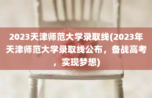 2023天津师范大学录取线(2023年天津师范大学录取线公布，备战高考，实现梦想)