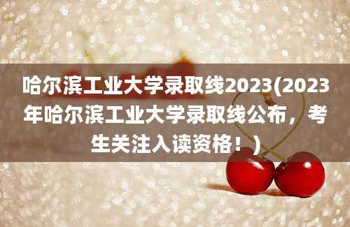 哈尔滨工业大学录取线2023(2023年哈尔滨工业大学录取线公布，考生关注入读资格！)