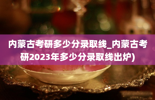 内蒙古考研多少分录取线_内蒙古考研2023年多少分录取线出炉)