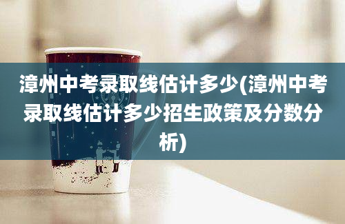 漳州中考录取线估计多少(漳州中考录取线估计多少招生政策及分数分析)