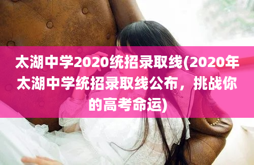 太湖中学2020统招录取线(2020年太湖中学统招录取线公布，挑战你的高考命运)