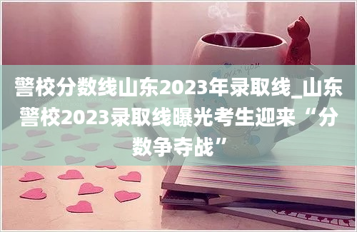 警校分数线山东2023年录取线_山东警校2023录取线曝光考生迎来“分数争夺战”