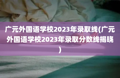 广元外国语学校2023年录取线(广元外国语学校2023年录取分数线揭晓)