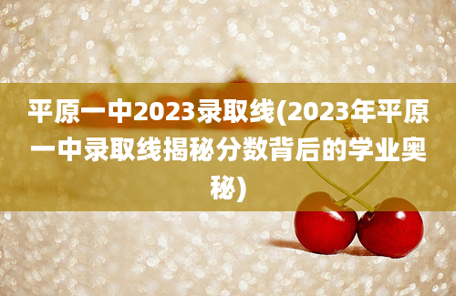 平原一中2023录取线(2023年平原一中录取线揭秘分数背后的学业奥秘)