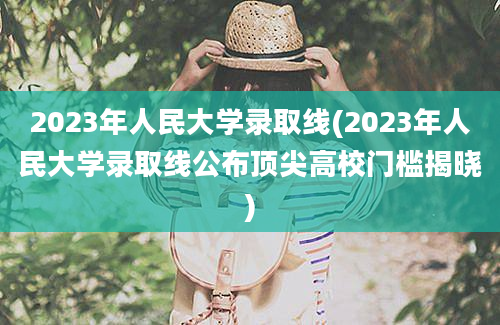 2023年人民大学录取线(2023年人民大学录取线公布顶尖高校门槛揭晓)