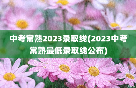 中考常熟2023录取线(2023中考常熟最低录取线公布)