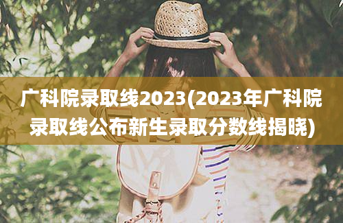 广科院录取线2023(2023年广科院录取线公布新生录取分数线揭晓)