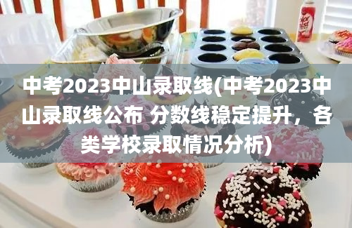 中考2023中山录取线(中考2023中山录取线公布 分数线稳定提升，各类学校录取情况分析)