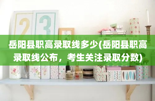 岳阳县职高录取线多少(岳阳县职高录取线公布，考生关注录取分数)