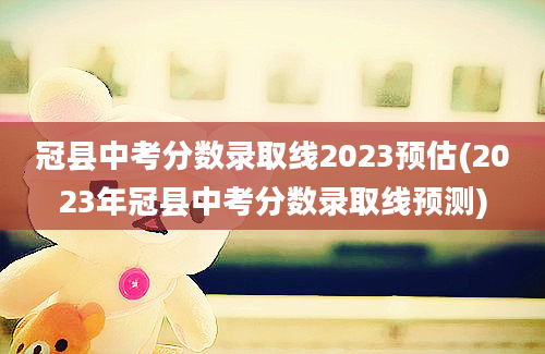 冠县中考分数录取线2023预估(2023年冠县中考分数录取线预测)