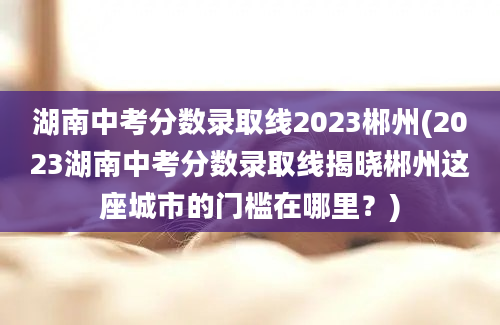 湖南中考分数录取线2023郴州(2023湖南中考分数录取线揭晓郴州这座城市的门槛在哪里？)